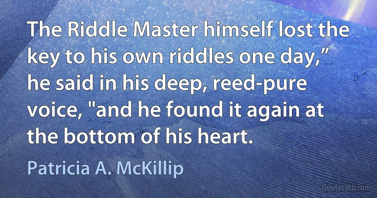 The Riddle Master himself lost the key to his own riddles one day,” he said in his deep, reed-pure voice, "and he found it again at the bottom of his heart. (Patricia A. McKillip)