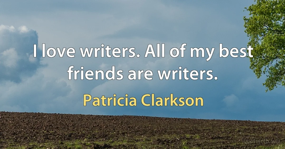 I love writers. All of my best friends are writers. (Patricia Clarkson)