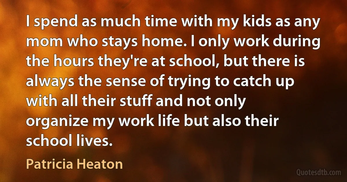 I spend as much time with my kids as any mom who stays home. I only work during the hours they're at school, but there is always the sense of trying to catch up with all their stuff and not only organize my work life but also their school lives. (Patricia Heaton)