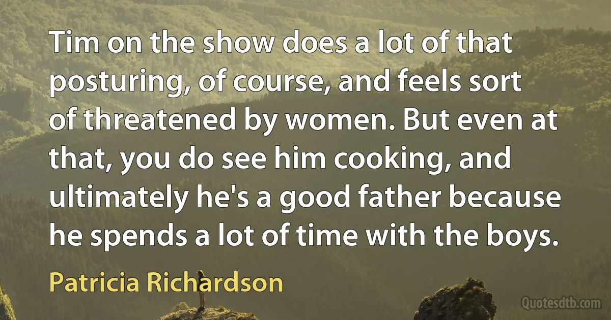 Tim on the show does a lot of that posturing, of course, and feels sort of threatened by women. But even at that, you do see him cooking, and ultimately he's a good father because he spends a lot of time with the boys. (Patricia Richardson)