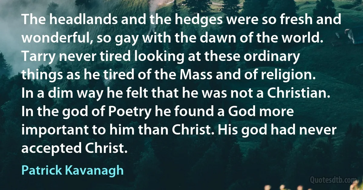 The headlands and the hedges were so fresh and wonderful, so gay with the dawn of the world. Tarry never tired looking at these ordinary things as he tired of the Mass and of religion. In a dim way he felt that he was not a Christian. In the god of Poetry he found a God more important to him than Christ. His god had never accepted Christ. (Patrick Kavanagh)