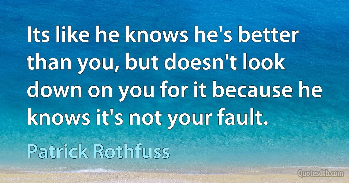 Its like he knows he's better than you, but doesn't look down on you for it because he knows it's not your fault. (Patrick Rothfuss)