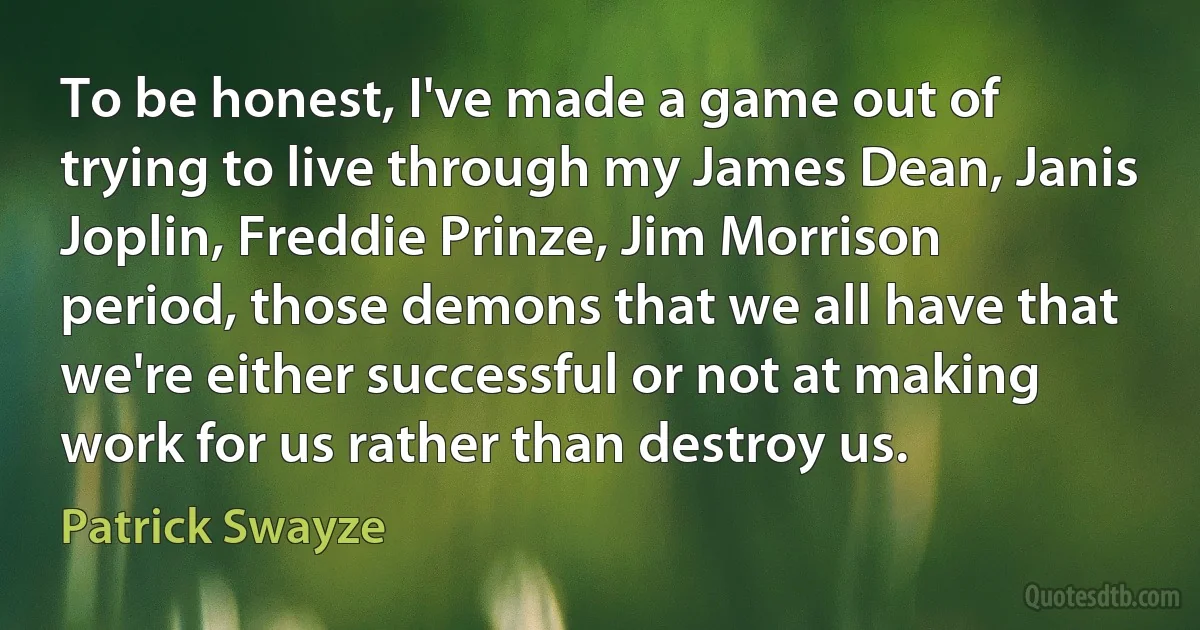 To be honest, I've made a game out of trying to live through my James Dean, Janis Joplin, Freddie Prinze, Jim Morrison period, those demons that we all have that we're either successful or not at making work for us rather than destroy us. (Patrick Swayze)