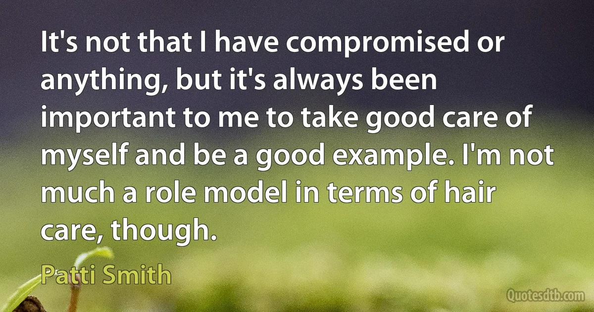 It's not that I have compromised or anything, but it's always been important to me to take good care of myself and be a good example. I'm not much a role model in terms of hair care, though. (Patti Smith)