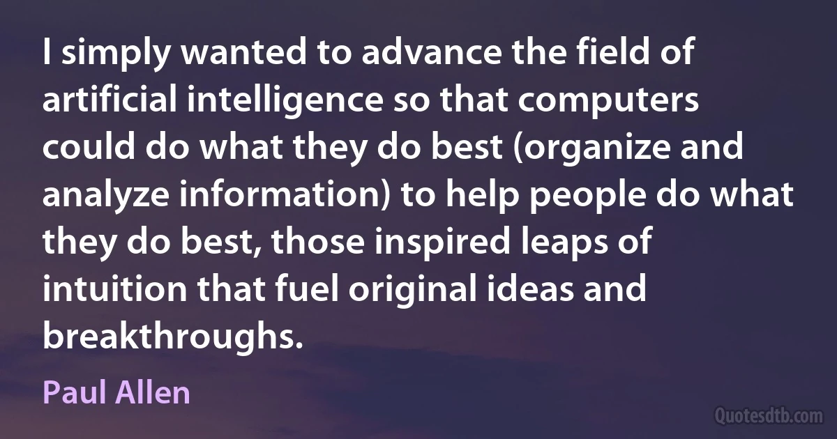 I simply wanted to advance the field of artificial intelligence so that computers could do what they do best (organize and analyze information) to help people do what they do best, those inspired leaps of intuition that fuel original ideas and breakthroughs. (Paul Allen)