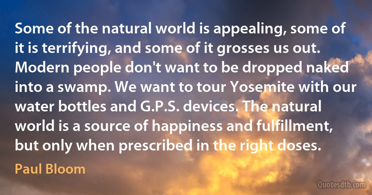 Some of the natural world is appealing, some of it is terrifying, and some of it grosses us out. Modern people don't want to be dropped naked into a swamp. We want to tour Yosemite with our water bottles and G.P.S. devices. The natural world is a source of happiness and fulfillment, but only when prescribed in the right doses. (Paul Bloom)