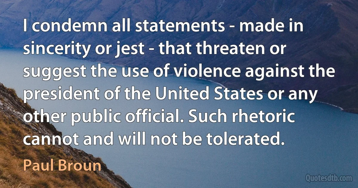 I condemn all statements - made in sincerity or jest - that threaten or suggest the use of violence against the president of the United States or any other public official. Such rhetoric cannot and will not be tolerated. (Paul Broun)