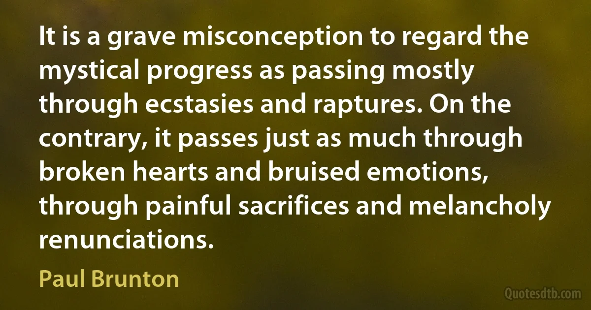 It is a grave misconception to regard the mystical progress as passing mostly through ecstasies and raptures. On the contrary, it passes just as much through broken hearts and bruised emotions, through painful sacrifices and melancholy renunciations. (Paul Brunton)