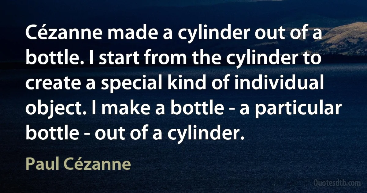 Cézanne made a cylinder out of a bottle. I start from the cylinder to create a special kind of individual object. I make a bottle - a particular bottle - out of a cylinder. (Paul Cézanne)