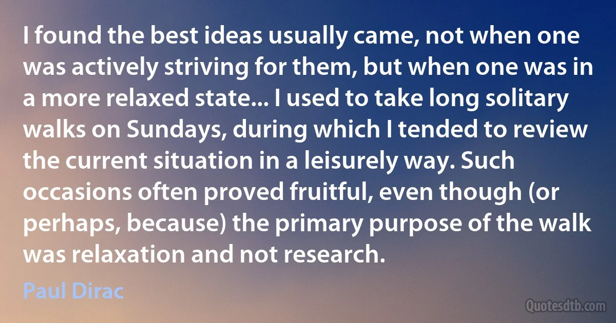 I found the best ideas usually came, not when one was actively striving for them, but when one was in a more relaxed state... I used to take long solitary walks on Sundays, during which I tended to review the current situation in a leisurely way. Such occasions often proved fruitful, even though (or perhaps, because) the primary purpose of the walk was relaxation and not research. (Paul Dirac)