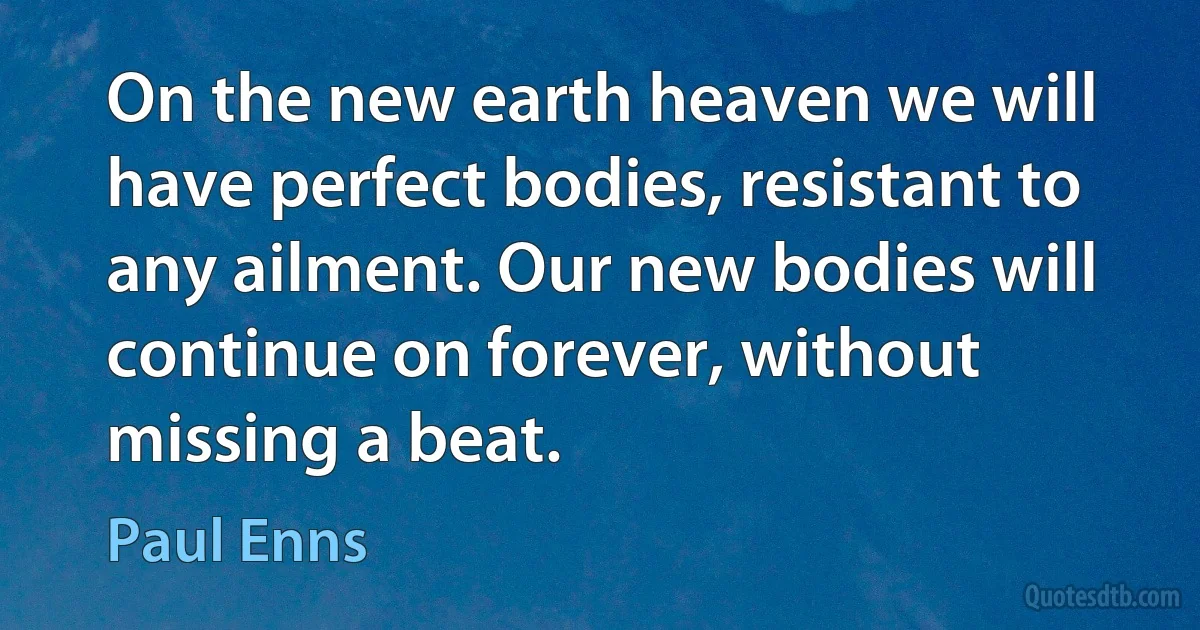 On the new earth heaven we will have perfect bodies, resistant to any ailment. Our new bodies will continue on forever, without missing a beat. (Paul Enns)