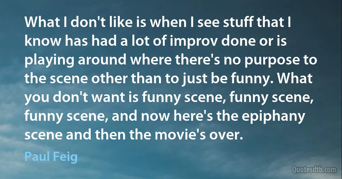 What I don't like is when I see stuff that I know has had a lot of improv done or is playing around where there's no purpose to the scene other than to just be funny. What you don't want is funny scene, funny scene, funny scene, and now here's the epiphany scene and then the movie's over. (Paul Feig)