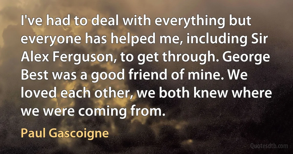 I've had to deal with everything but everyone has helped me, including Sir Alex Ferguson, to get through. George Best was a good friend of mine. We loved each other, we both knew where we were coming from. (Paul Gascoigne)