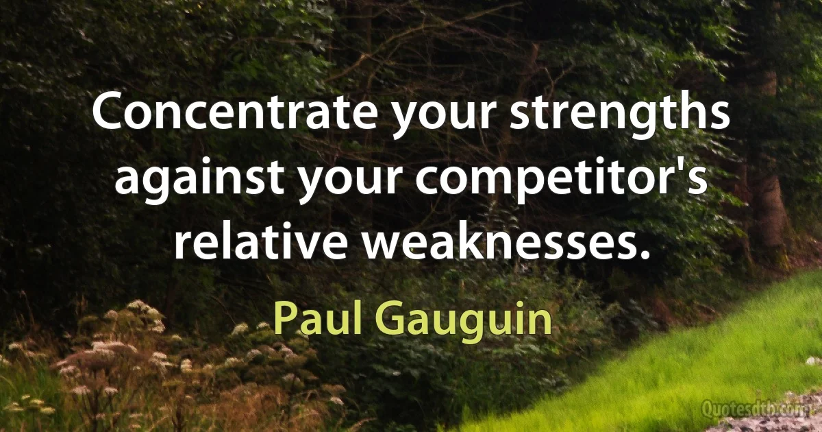 Concentrate your strengths against your competitor's relative weaknesses. (Paul Gauguin)