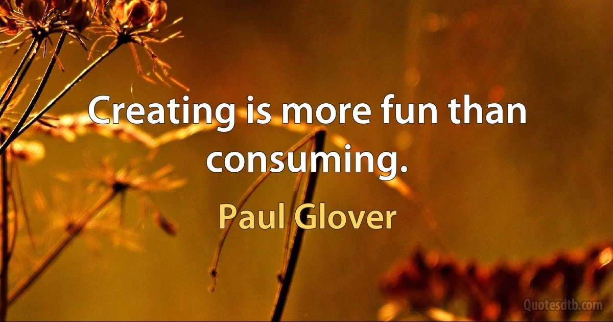 Creating is more fun than consuming. (Paul Glover)