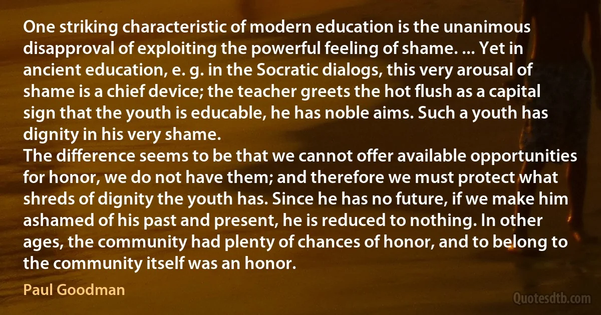 One striking characteristic of modern education is the unanimous disapproval of exploiting the powerful feeling of shame. ... Yet in ancient education, e. g. in the Socratic dialogs, this very arousal of shame is a chief device; the teacher greets the hot flush as a capital sign that the youth is educable, he has noble aims. Such a youth has dignity in his very shame.
The difference seems to be that we cannot offer available opportunities for honor, we do not have them; and therefore we must protect what shreds of dignity the youth has. Since he has no future, if we make him ashamed of his past and present, he is reduced to nothing. In other ages, the community had plenty of chances of honor, and to belong to the community itself was an honor. (Paul Goodman)