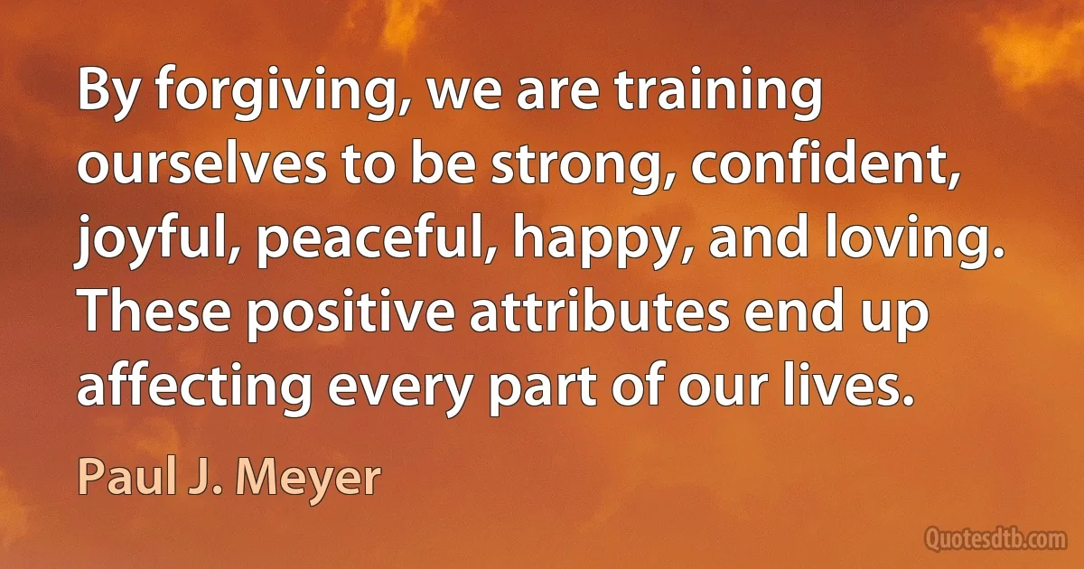 By forgiving, we are training ourselves to be strong, confident, joyful, peaceful, happy, and loving. These positive attributes end up affecting every part of our lives. (Paul J. Meyer)