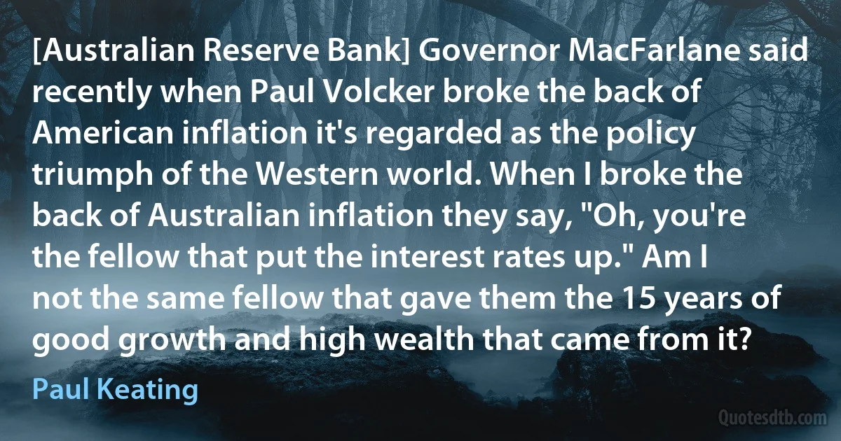 [Australian Reserve Bank] Governor MacFarlane said recently when Paul Volcker broke the back of American inflation it's regarded as the policy triumph of the Western world. When I broke the back of Australian inflation they say, "Oh, you're the fellow that put the interest rates up." Am I not the same fellow that gave them the 15 years of good growth and high wealth that came from it? (Paul Keating)