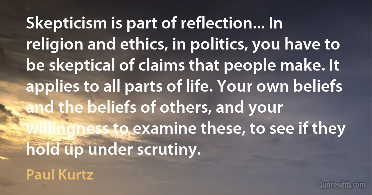 Skepticism is part of reflection... In religion and ethics, in politics, you have to be skeptical of claims that people make. It applies to all parts of life. Your own beliefs and the beliefs of others, and your willingness to examine these, to see if they hold up under scrutiny. (Paul Kurtz)