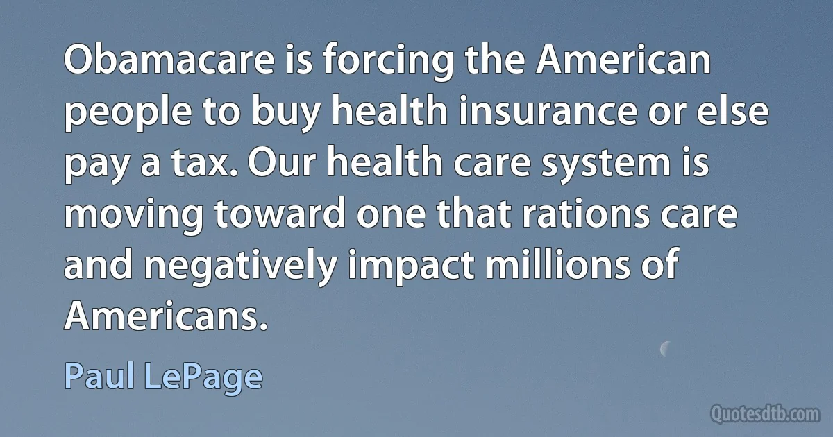 Obamacare is forcing the American people to buy health insurance or else pay a tax. Our health care system is moving toward one that rations care and negatively impact millions of Americans. (Paul LePage)