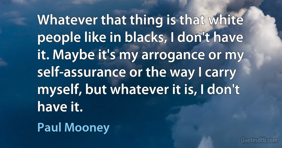 Whatever that thing is that white people like in blacks, I don't have it. Maybe it's my arrogance or my self-assurance or the way I carry myself, but whatever it is, I don't have it. (Paul Mooney)