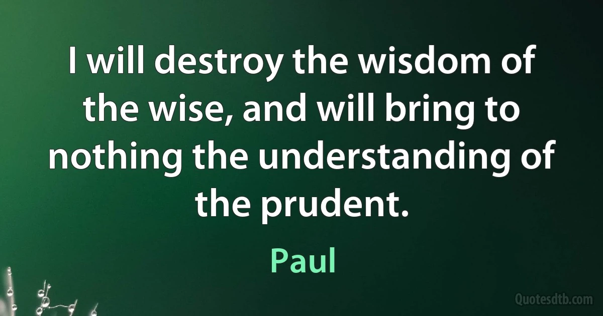 I will destroy the wisdom of the wise, and will bring to nothing the understanding of the prudent. (Paul)