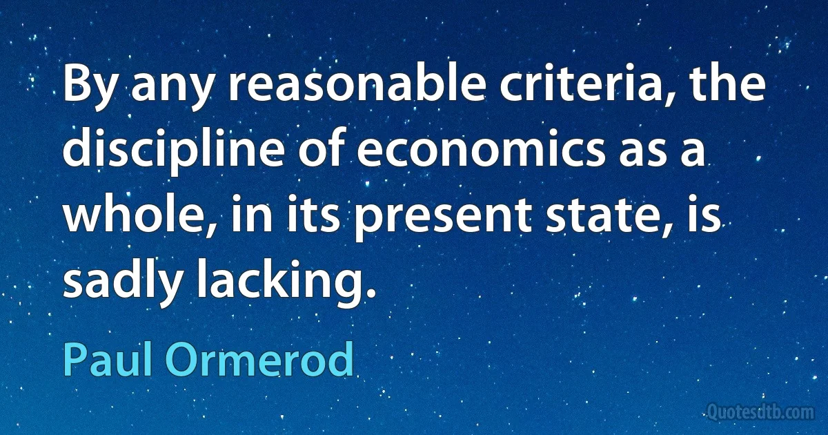 By any reasonable criteria, the discipline of economics as a whole, in its present state, is sadly lacking. (Paul Ormerod)