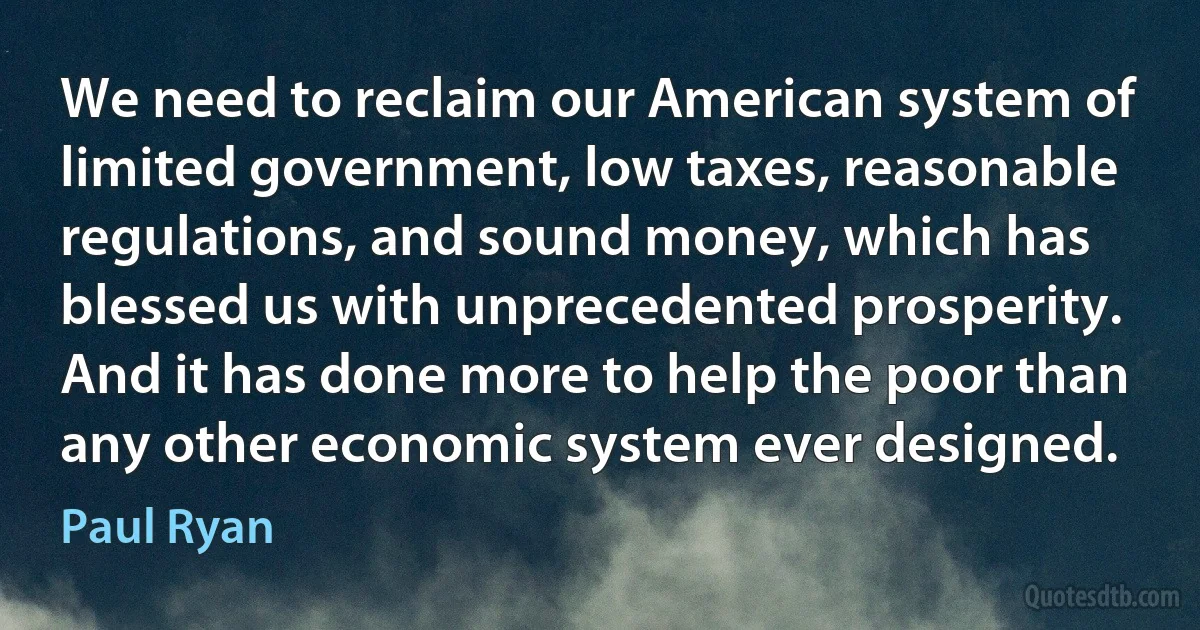 We need to reclaim our American system of limited government, low taxes, reasonable regulations, and sound money, which has blessed us with unprecedented prosperity. And it has done more to help the poor than any other economic system ever designed. (Paul Ryan)