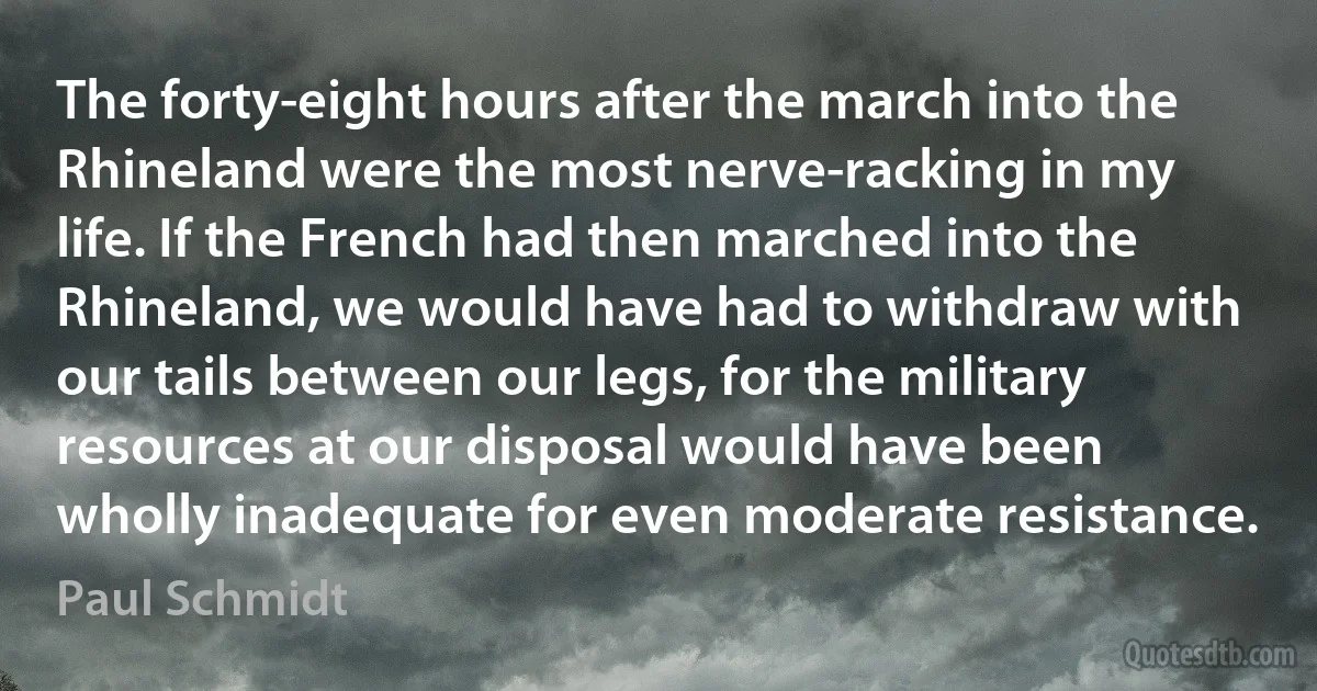 The forty-eight hours after the march into the Rhineland were the most nerve-racking in my life. If the French had then marched into the Rhineland, we would have had to withdraw with our tails between our legs, for the military resources at our disposal would have been wholly inadequate for even moderate resistance. (Paul Schmidt)