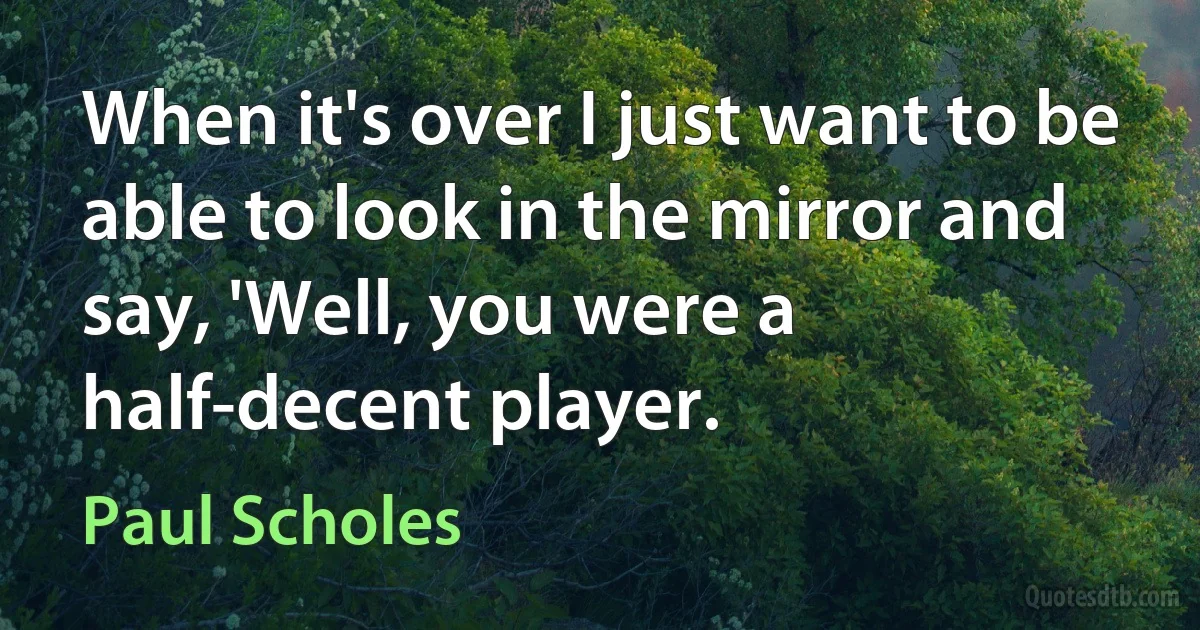 When it's over I just want to be able to look in the mirror and say, 'Well, you were a half-decent player. (Paul Scholes)