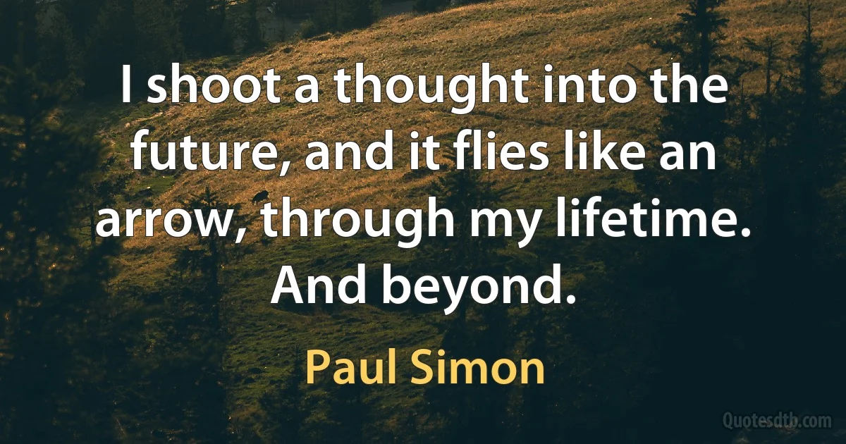 I shoot a thought into the future, and it flies like an arrow, through my lifetime. And beyond. (Paul Simon)