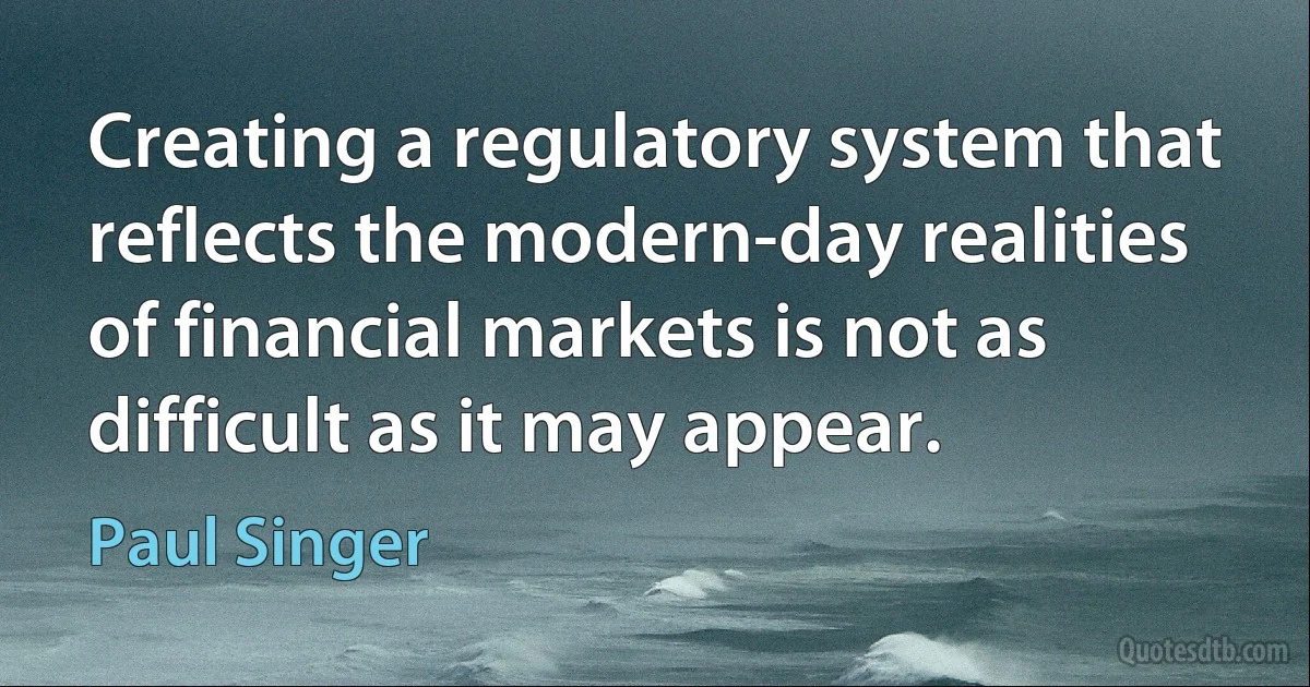 Creating a regulatory system that reflects the modern-day realities of financial markets is not as difficult as it may appear. (Paul Singer)