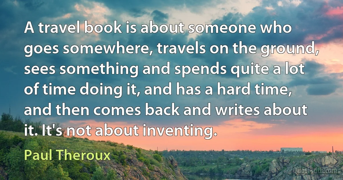 A travel book is about someone who goes somewhere, travels on the ground, sees something and spends quite a lot of time doing it, and has a hard time, and then comes back and writes about it. It's not about inventing. (Paul Theroux)