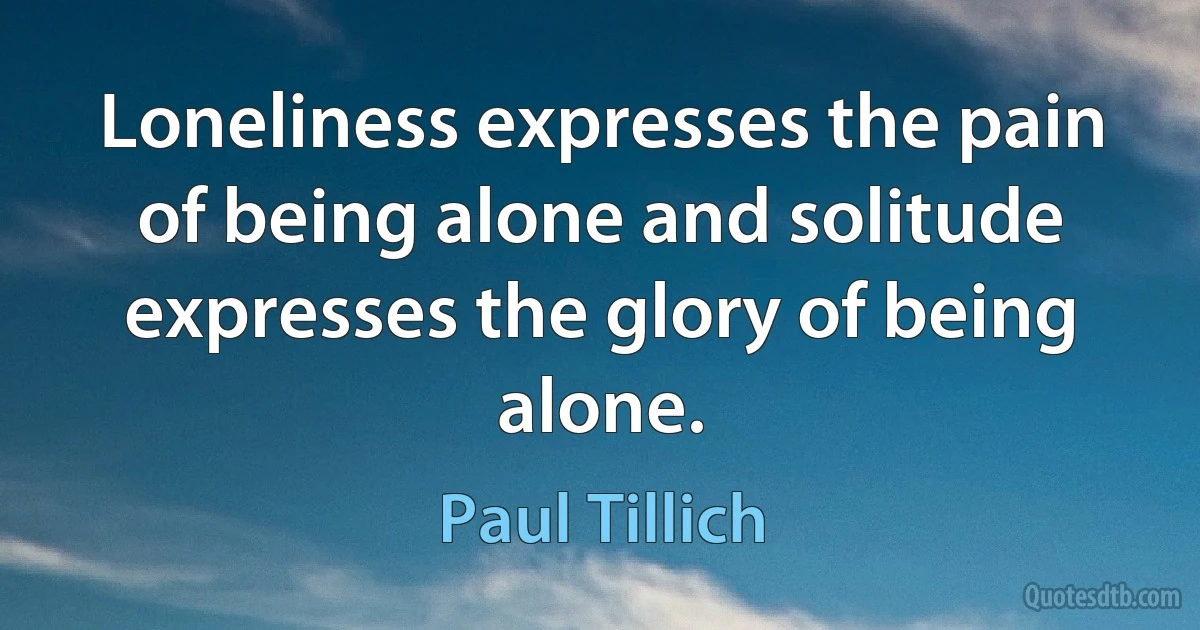 Loneliness expresses the pain of being alone and solitude expresses the glory of being alone. (Paul Tillich)