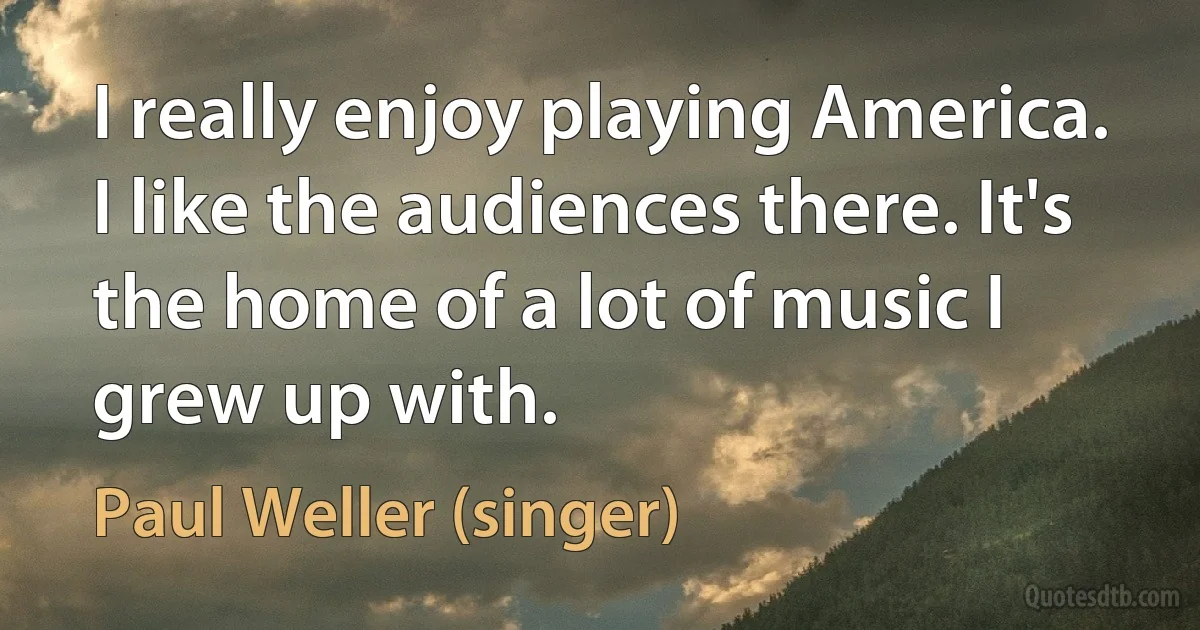 I really enjoy playing America. I like the audiences there. It's the home of a lot of music I grew up with. (Paul Weller (singer))