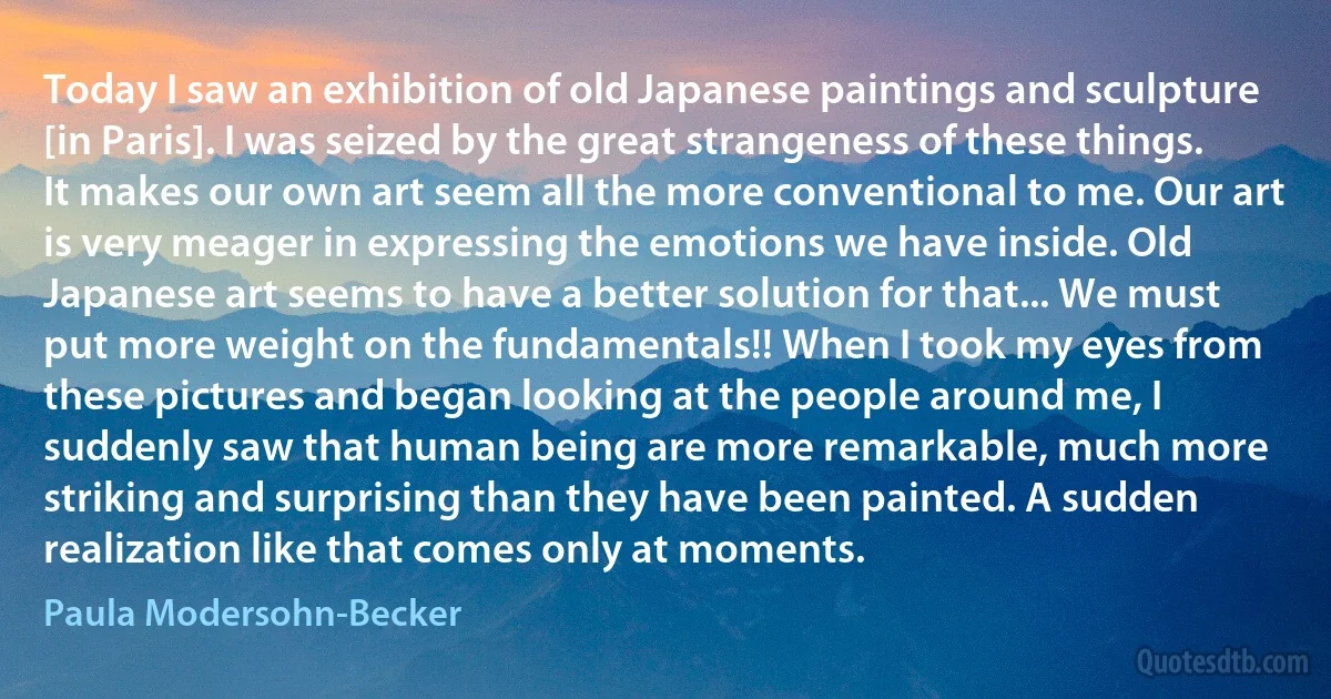 Today I saw an exhibition of old Japanese paintings and sculpture [in Paris]. I was seized by the great strangeness of these things. It makes our own art seem all the more conventional to me. Our art is very meager in expressing the emotions we have inside. Old Japanese art seems to have a better solution for that... We must put more weight on the fundamentals!! When I took my eyes from these pictures and began looking at the people around me, I suddenly saw that human being are more remarkable, much more striking and surprising than they have been painted. A sudden realization like that comes only at moments. (Paula Modersohn-Becker)