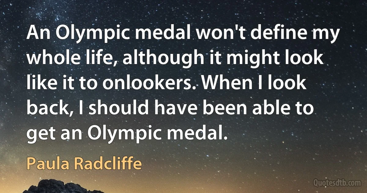 An Olympic medal won't define my whole life, although it might look like it to onlookers. When I look back, I should have been able to get an Olympic medal. (Paula Radcliffe)