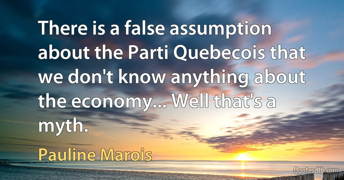 There is a false assumption about the Parti Quebecois that we don't know anything about the economy... Well that's a myth. (Pauline Marois)