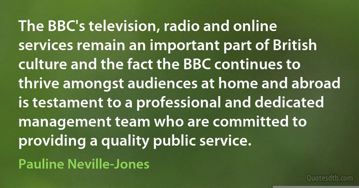 The BBC's television, radio and online services remain an important part of British culture and the fact the BBC continues to thrive amongst audiences at home and abroad is testament to a professional and dedicated management team who are committed to providing a quality public service. (Pauline Neville-Jones)