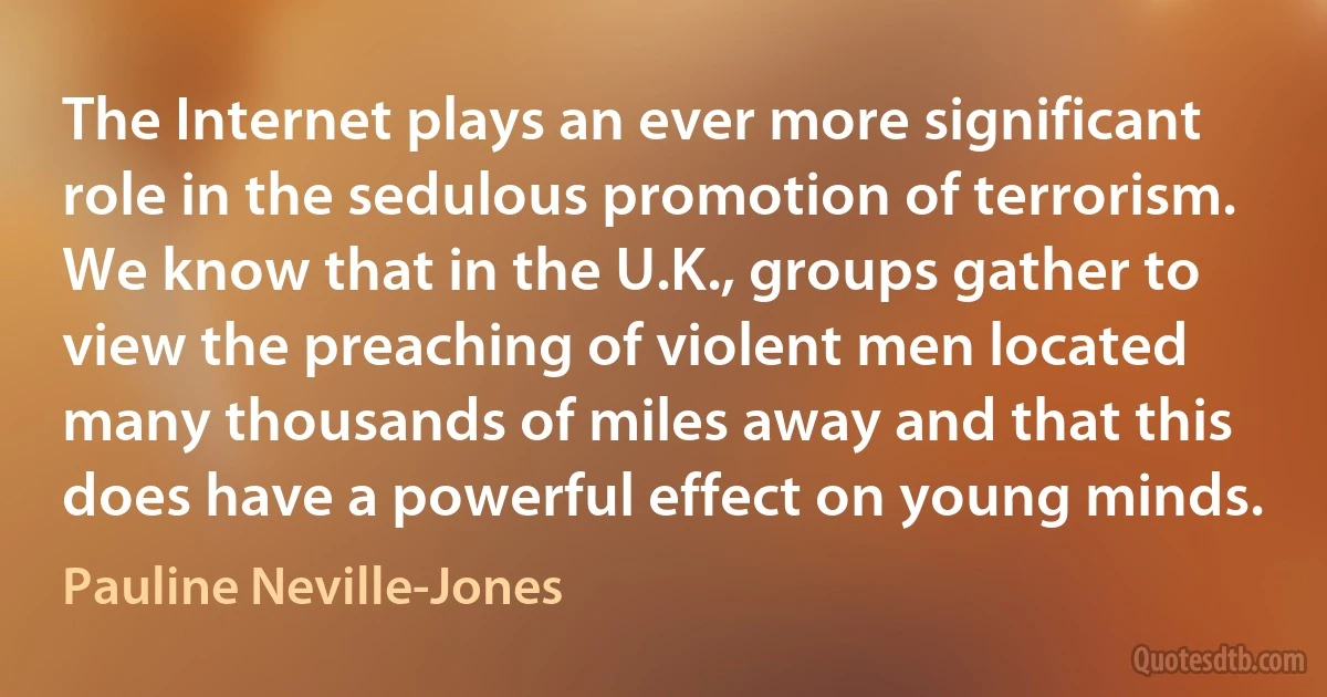 The Internet plays an ever more significant role in the sedulous promotion of terrorism. We know that in the U.K., groups gather to view the preaching of violent men located many thousands of miles away and that this does have a powerful effect on young minds. (Pauline Neville-Jones)