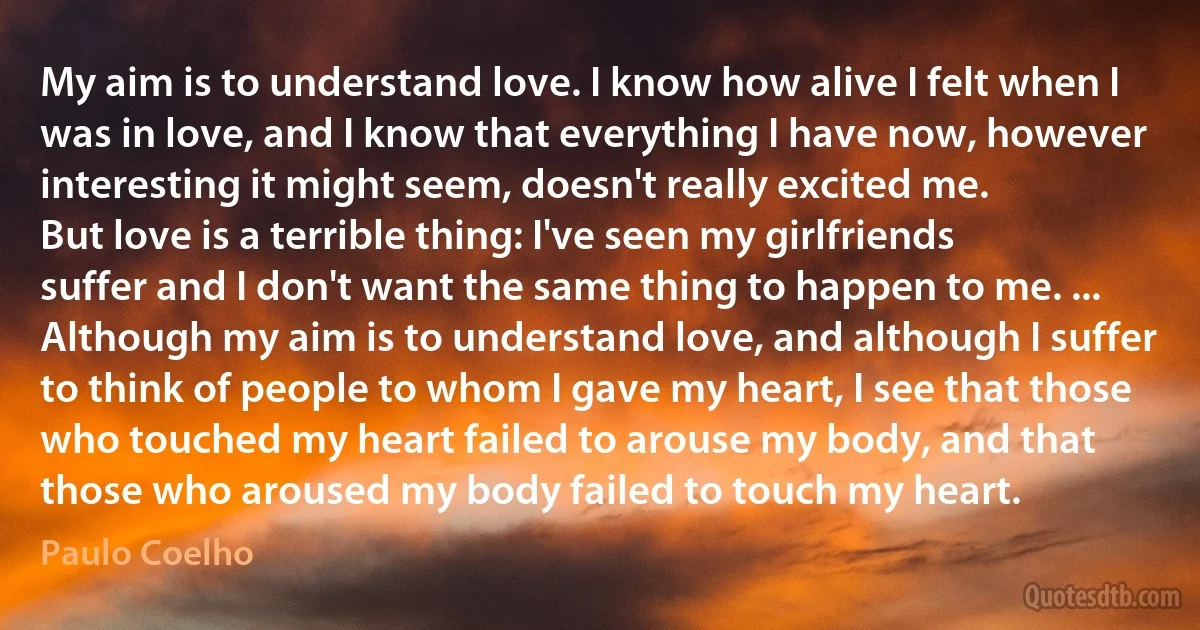 My aim is to understand love. I know how alive I felt when I was in love, and I know that everything I have now, however interesting it might seem, doesn't really excited me.
But love is a terrible thing: I've seen my girlfriends suffer and I don't want the same thing to happen to me. ... Although my aim is to understand love, and although I suffer to think of people to whom I gave my heart, I see that those who touched my heart failed to arouse my body, and that those who aroused my body failed to touch my heart. (Paulo Coelho)