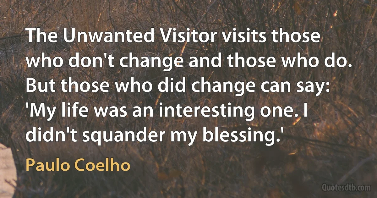 The Unwanted Visitor visits those who don't change and those who do. But those who did change can say: 'My life was an interesting one. I didn't squander my blessing.' (Paulo Coelho)