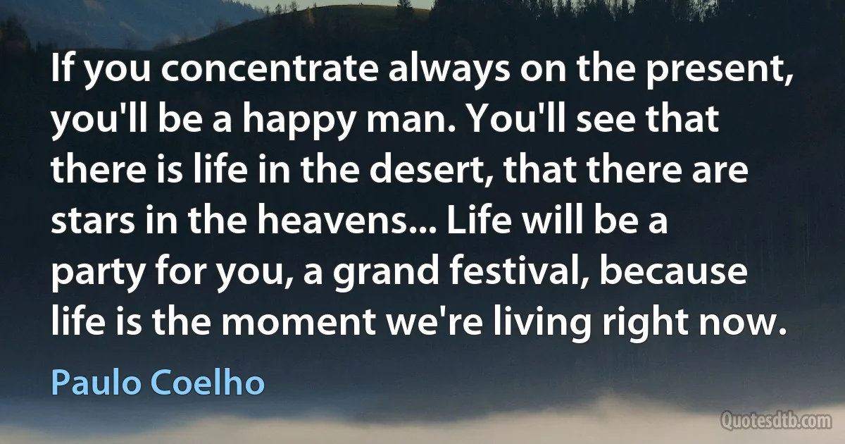 If you concentrate always on the present, you'll be a happy man. You'll see that there is life in the desert, that there are stars in the heavens... Life will be a party for you, a grand festival, because life is the moment we're living right now. (Paulo Coelho)