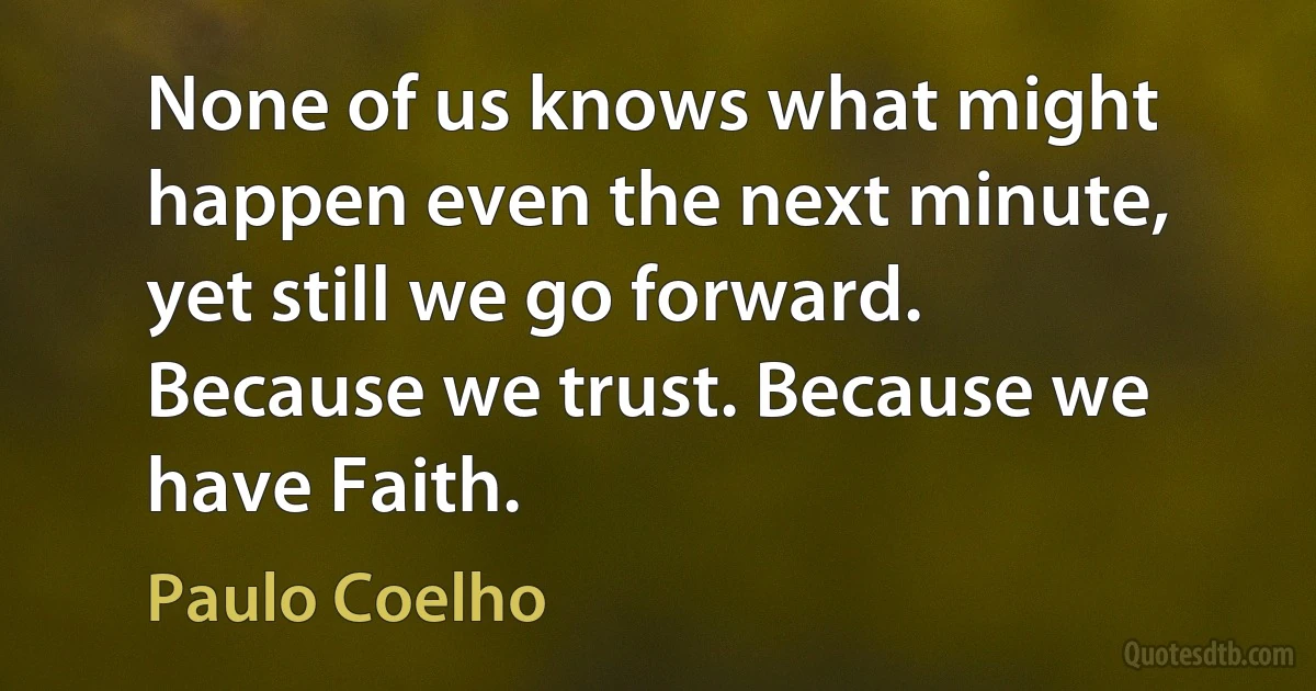 None of us knows what might happen even the next minute, yet still we go forward. Because we trust. Because we have Faith. (Paulo Coelho)