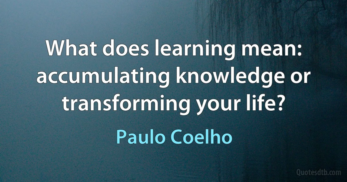 What does learning mean: accumulating knowledge or transforming your life? (Paulo Coelho)