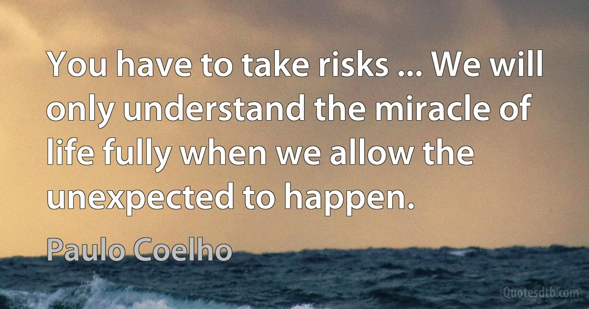 You have to take risks ... We will only understand the miracle of life fully when we allow the unexpected to happen. (Paulo Coelho)