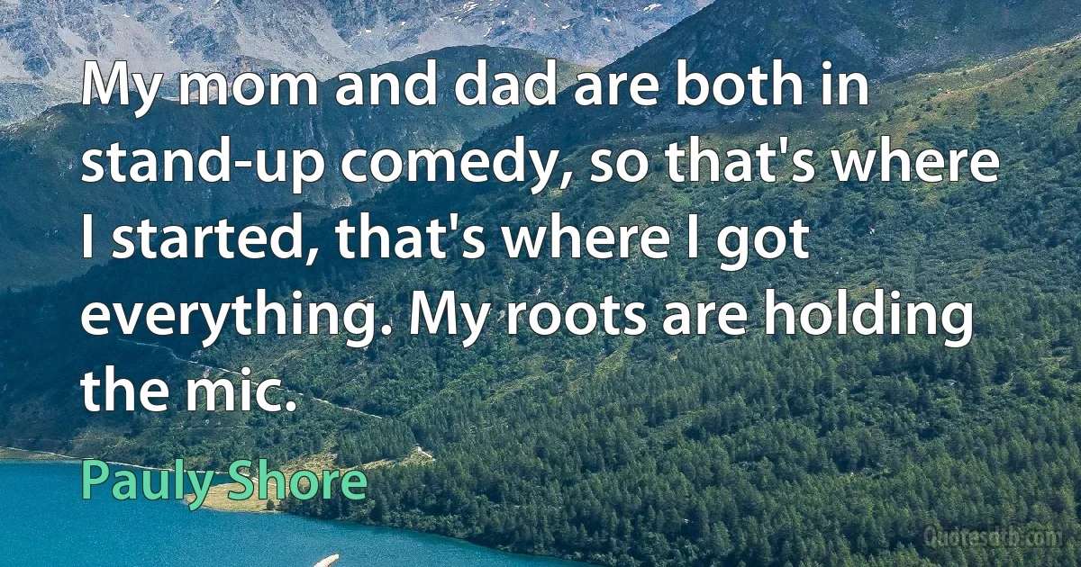 My mom and dad are both in stand-up comedy, so that's where I started, that's where I got everything. My roots are holding the mic. (Pauly Shore)