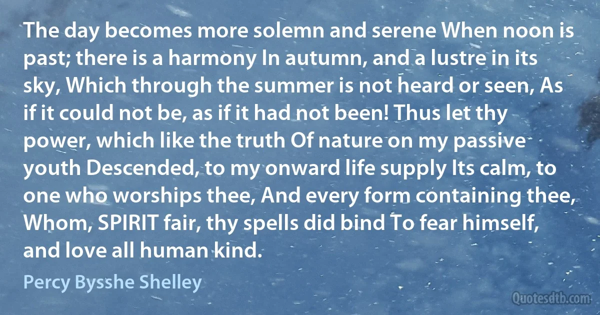 The day becomes more solemn and serene When noon is past; there is a harmony In autumn, and a lustre in its sky, Which through the summer is not heard or seen, As if it could not be, as if it had not been! Thus let thy power, which like the truth Of nature on my passive youth Descended, to my onward life supply Its calm, to one who worships thee, And every form containing thee, Whom, SPIRIT fair, thy spells did bind To fear himself, and love all human kind. (Percy Bysshe Shelley)