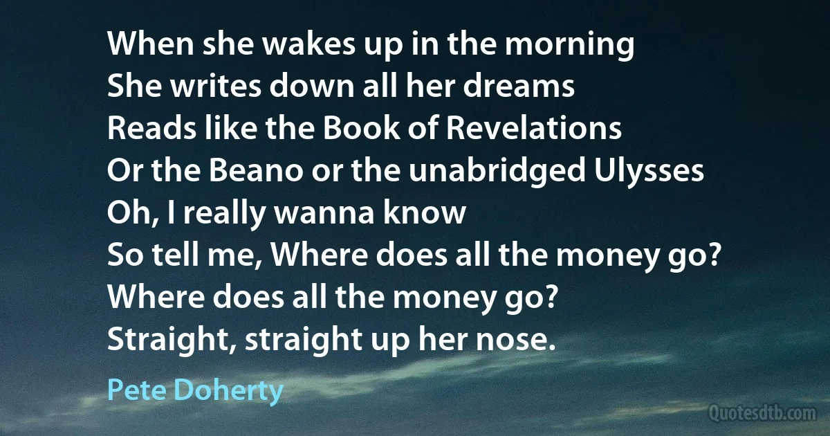 When she wakes up in the morning
She writes down all her dreams
Reads like the Book of Revelations
Or the Beano or the unabridged Ulysses
Oh, I really wanna know
So tell me, Where does all the money go?
Where does all the money go?
Straight, straight up her nose. (Pete Doherty)