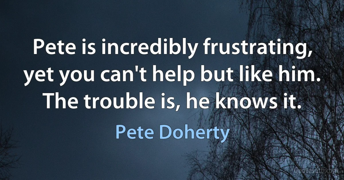 Pete is incredibly frustrating, yet you can't help but like him. The trouble is, he knows it. (Pete Doherty)